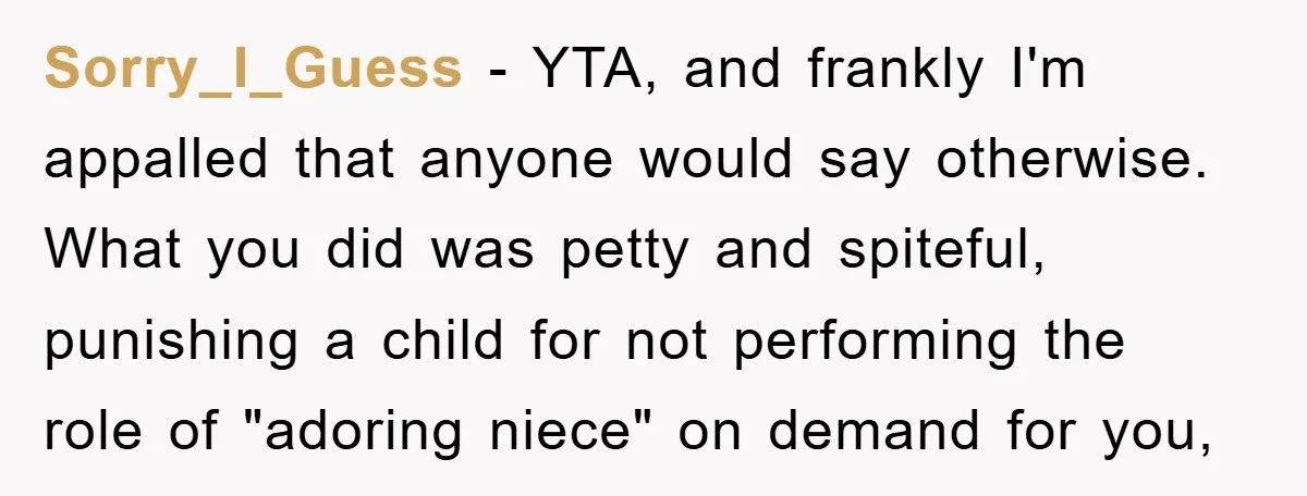 Sorry_I_Guess − YTA, and frankly I'm appalled that anyone would say otherwise. What you did was petty and spiteful, punishing a child for not performing the role of "adoring niece"...