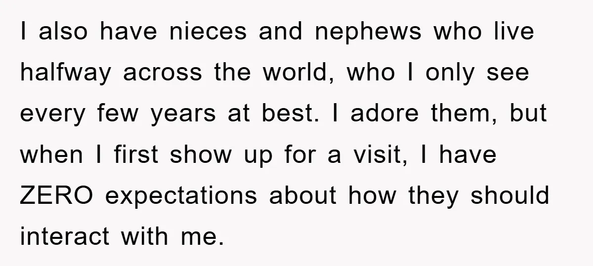 I also have nieces and nephews who live halfway across the world, who I only see every few years at best. I adore them, but when I first show up...