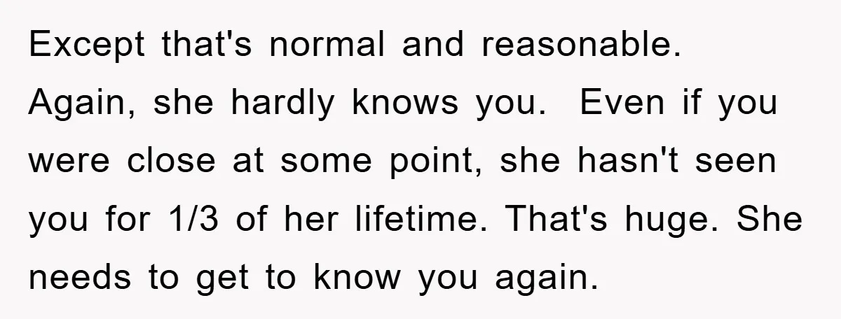 Except that's normal and reasonable. Again, she hardly knows you. Even if you were close at some point, she hasn't seen you for 1/3 of her lifetime. That's huge. She...