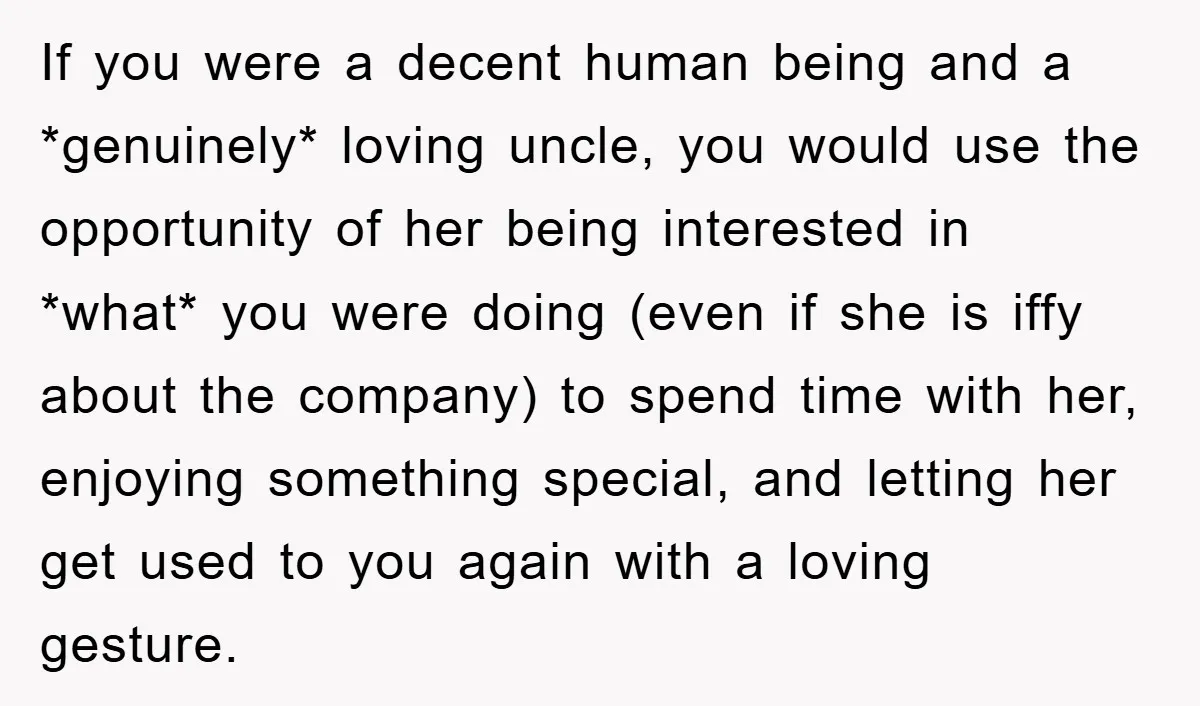 If you were a decent human being and a *genuinely* loving uncle, you would use the opportunity of her being interested in *what* you were doing (even if she is...