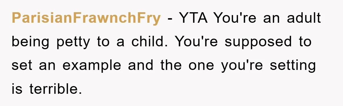 ParisianFrawnchFry − YTA You're an adult being petty to a child. You're supposed to set an example and the one you're setting is terrible.