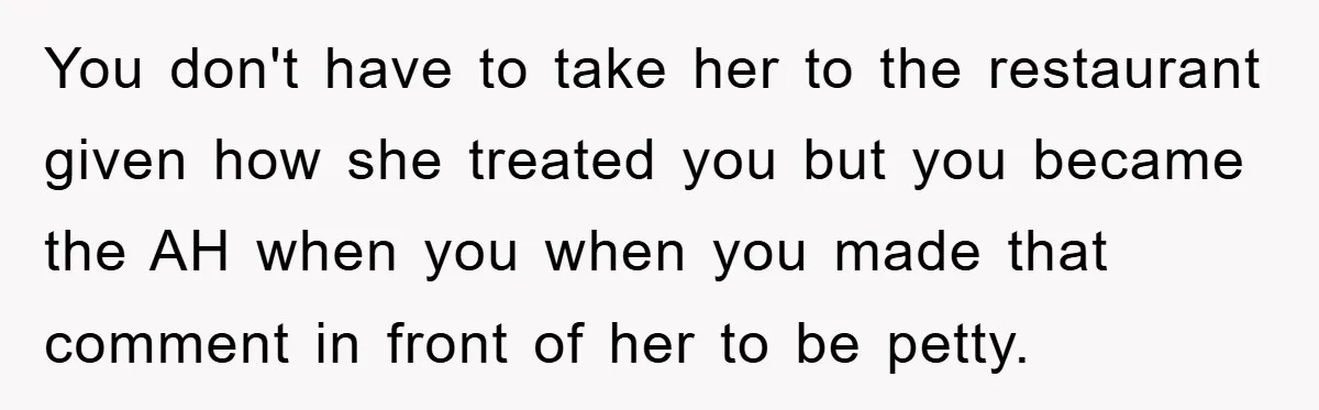 You don't have to take her to the restaurant given how she treated you but you became the AH when you when you made that comment in front of her...