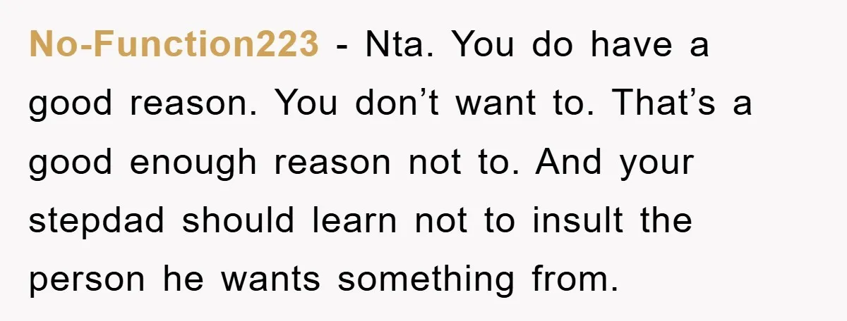 No-Function223 − Nta. You do have a good reason. You don’t want to. That’s a good enough reason not to. And your stepdad should learn not to insult the person...