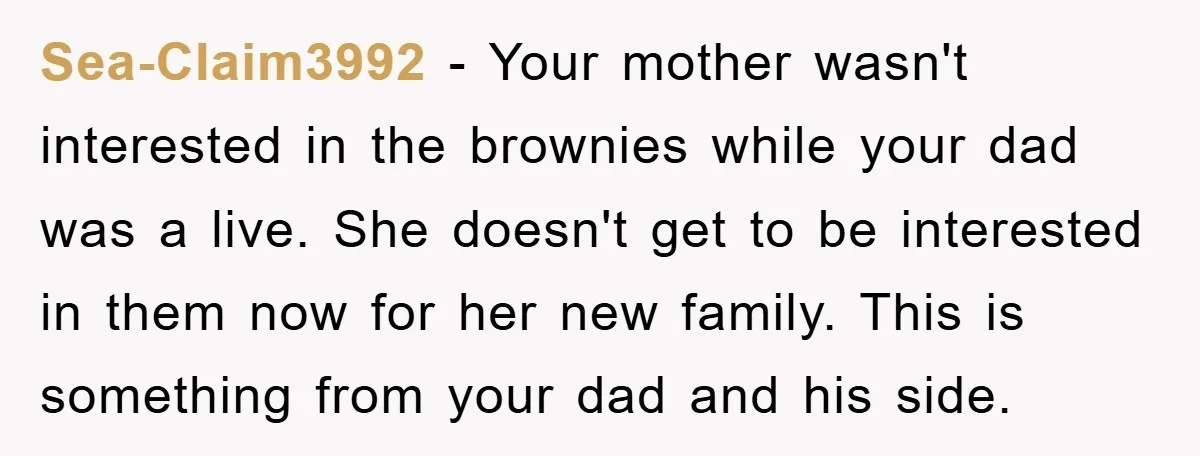 Sea-Claim3992 − Your mother wasn't interested in the brownies while your dad was a live. She doesn't get to be interested in them now for her new family. This is...