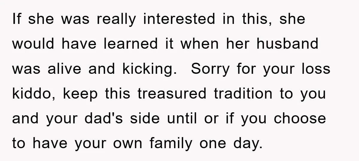 If she was really interested in this, she would have learned it when her husband was alive and kicking. Sorry for your loss kiddo, keep this treasured tradition to you...