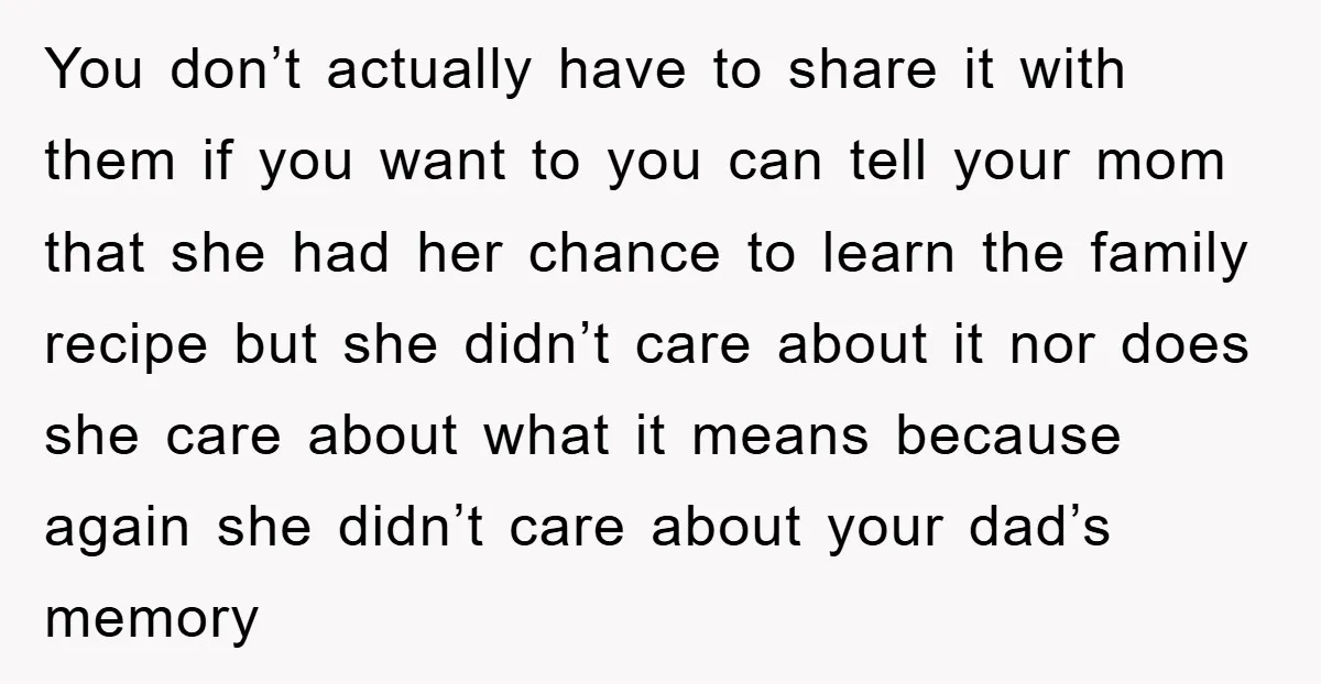 You don’t actually have to share it with them if you want to you can tell your mom that she had her chance to learn the family recipe but she...