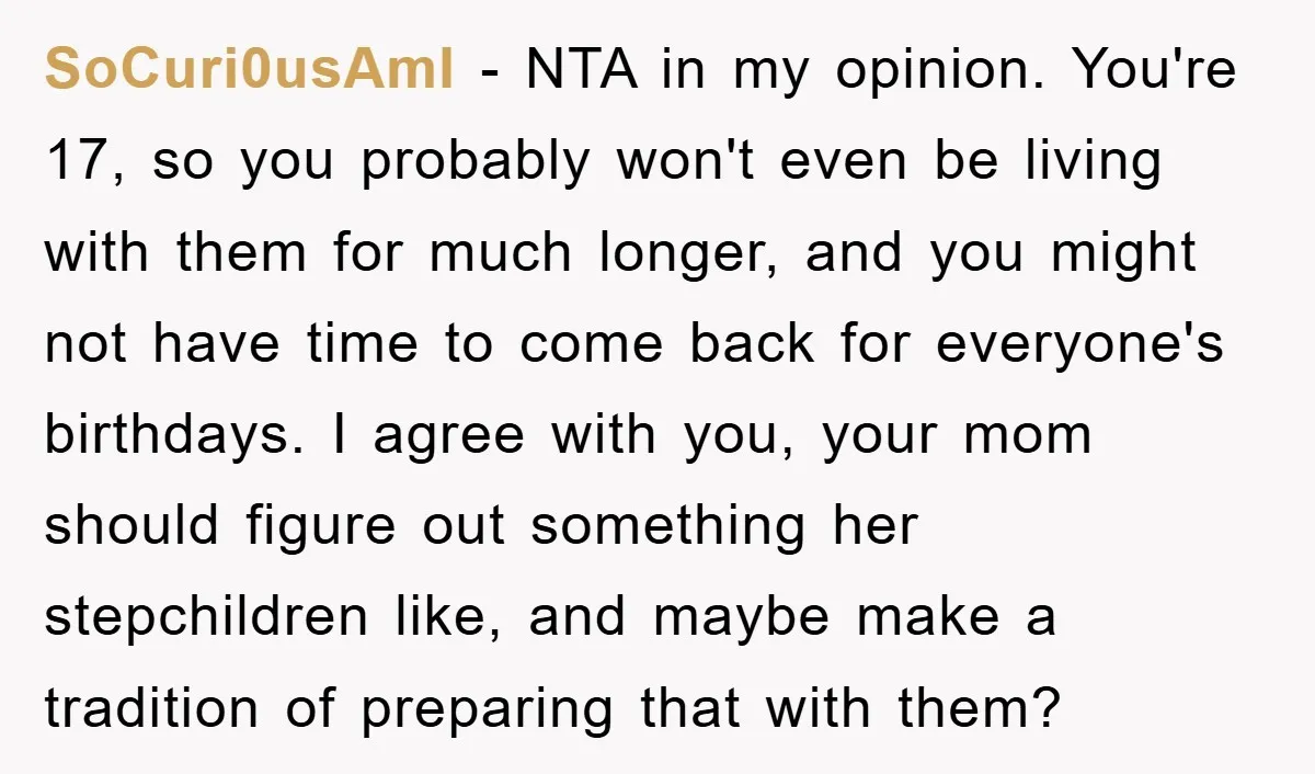 SoCuri0usAmI − NTA in my opinion. You're 17, so you probably won't even be living with them for much longer, and you might not have time to come back for...