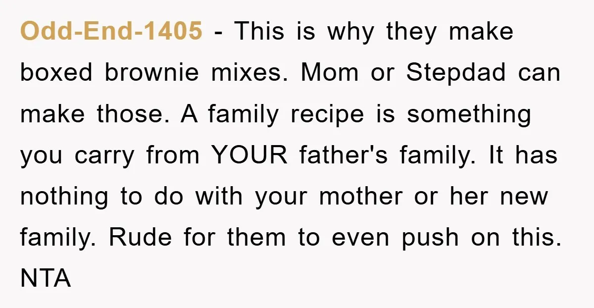 Odd-End-1405 − This is why they make boxed brownie mixes. Mom or Stepdad can make those. A family recipe is something you carry from YOUR father's family. It has nothing...