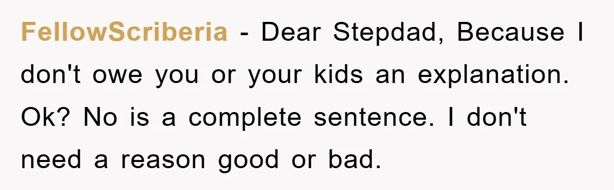 FellowScriberia − Dear Stepdad, Because I don't owe you or your kids an explanation. Ok? No is a complete sentence. I don't need a reason good or bad.