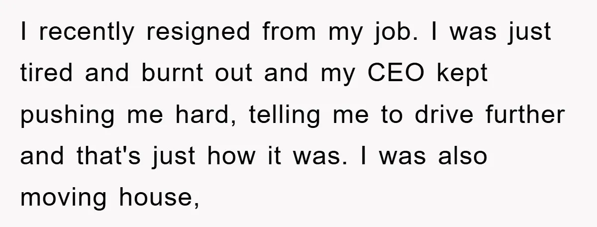 I recently resigned from my job. I was just tired and burnt out and my CEO kept pushing me hard, telling me to drive further and that's just how it...