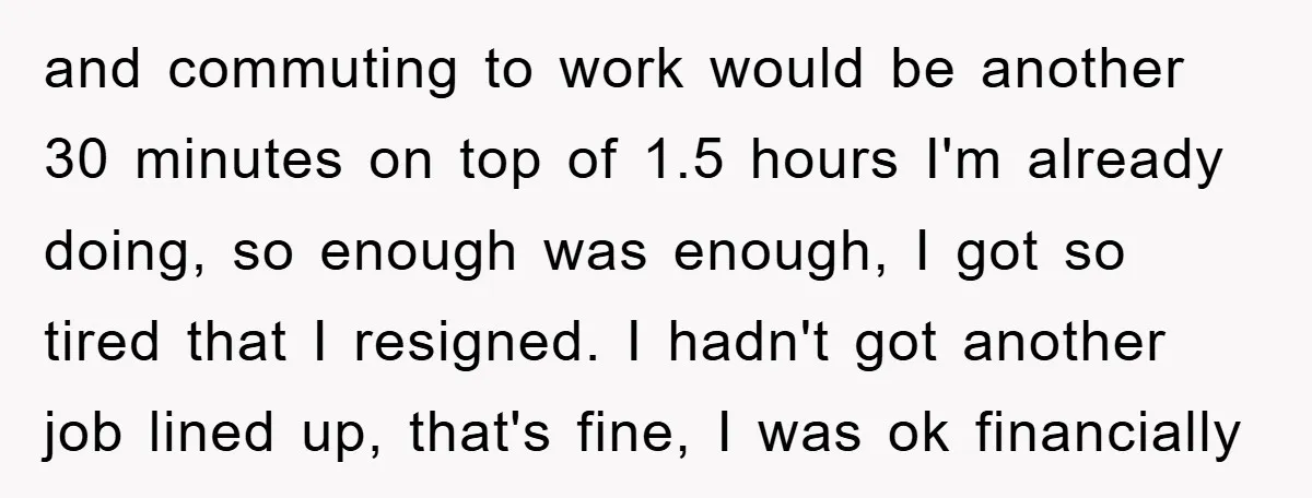 and commuting to work would be another 30 minutes on top of 1.5 hours I'm already doing, so enough was enough, I got so tired that I resigned. I hadn't...