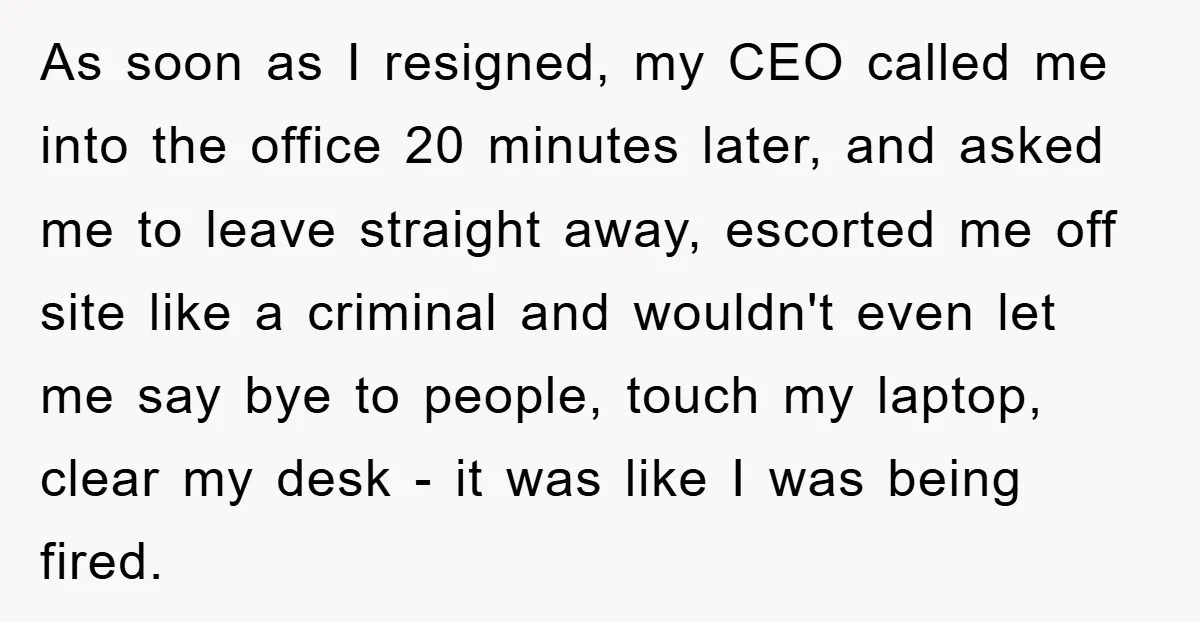 As soon as I resigned, my CEO called me into the office 20 minutes later, and asked me to leave straight away, escorted me off site like a criminal and...