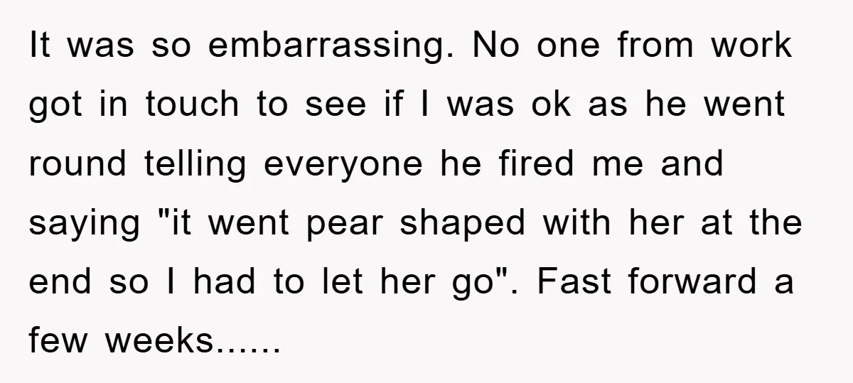 It was so embarrassing. No one from work got in touch to see if I was ok as he went round telling everyone he fired me and saying "it went...