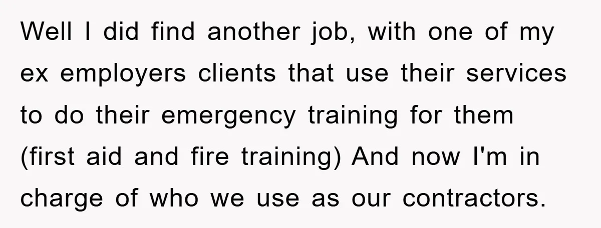 Well I did find another job, with one of my ex employers clients that use their services to do their emergency training for them (first aid and fire training) And...