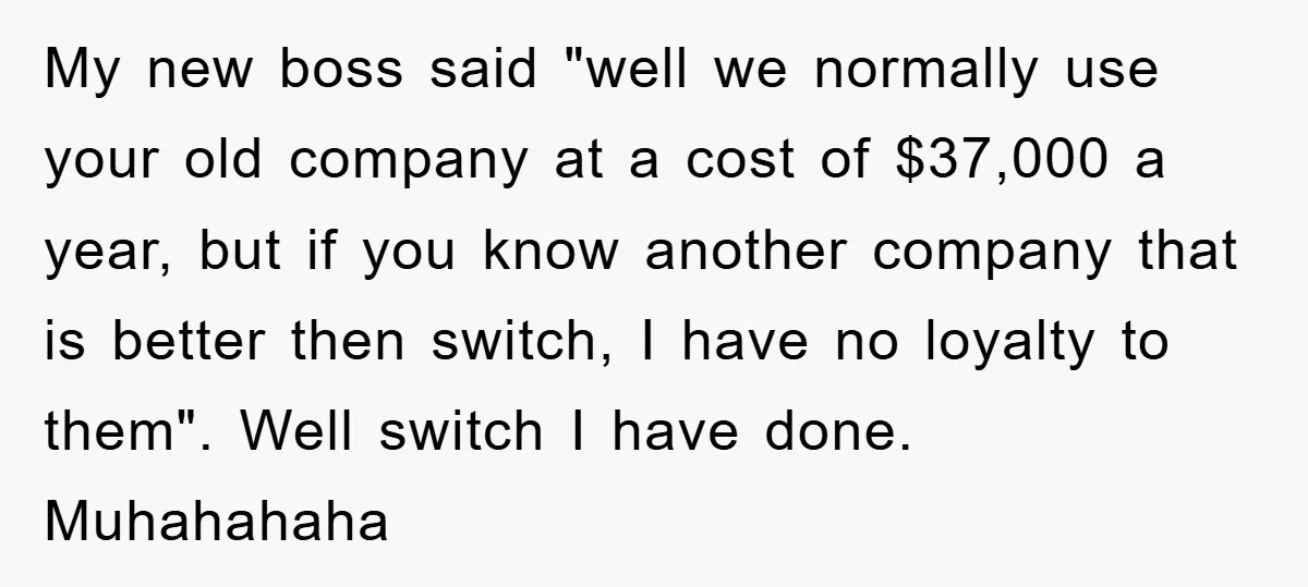 My new boss said "well we normally use your old company at a cost of $37,000 a year, but if you know another company that is better then switch, I...