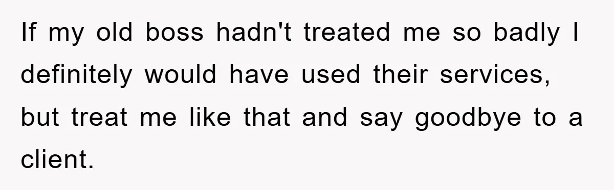 If my old boss hadn't treated me so badly I definitely would have used their services, but treat me like that and say goodbye to a client.