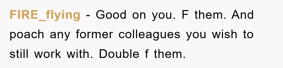 FIRE_flying − Good on you. F them. And poach any former colleagues you wish to still work with. Double f them.