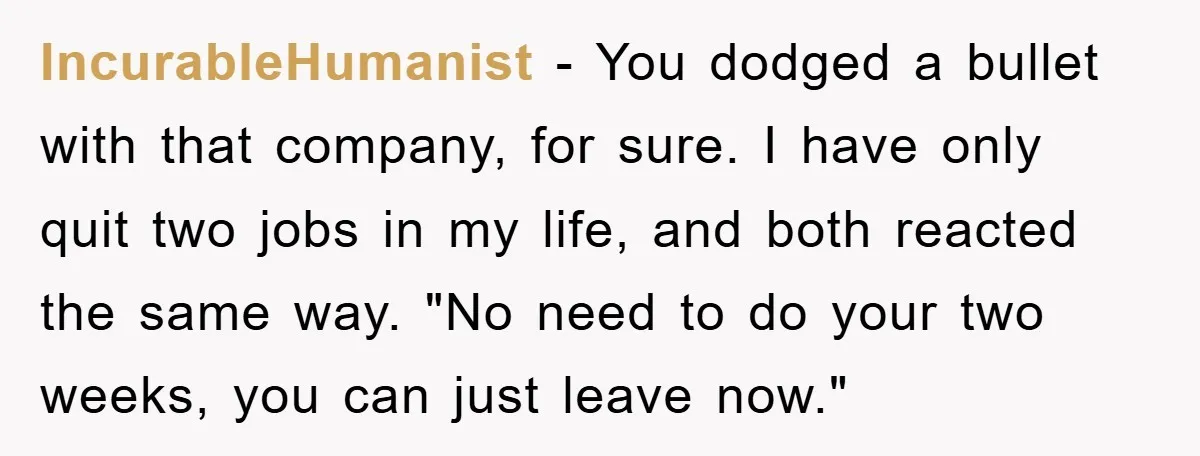 IncurabIeHumanist − You dodged a bullet with that company, for sure. I have only quit two jobs in my life, and both reacted the same way. "No need to do...