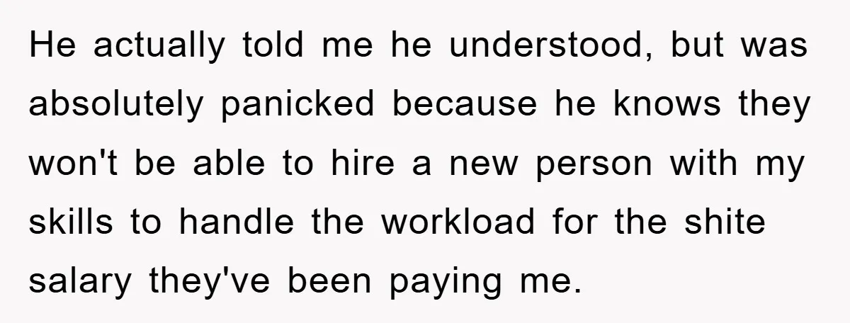 He actually told me he understood, but was absolutely panicked because he knows they won't be able to hire a new person with my skills to handle the workload for...
