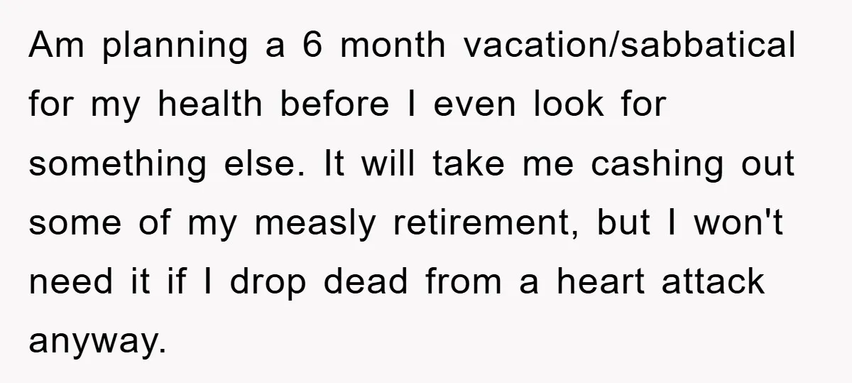 Am planning a 6 month vacation/sabbatical for my health before I even look for something else. It will take me cashing out some of my measly retirement, but I won't...