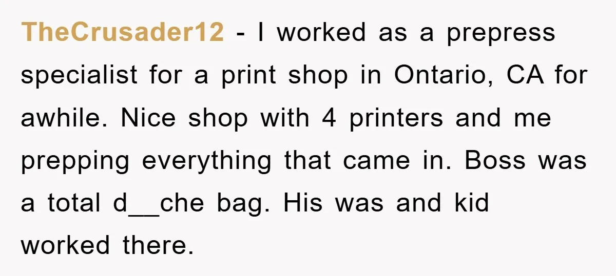 TheCrusader12 − I worked as a prepress specialist for a print shop in Ontario, CA for awhile. Nice shop with 4 printers and me prepping everything that came in. Boss...