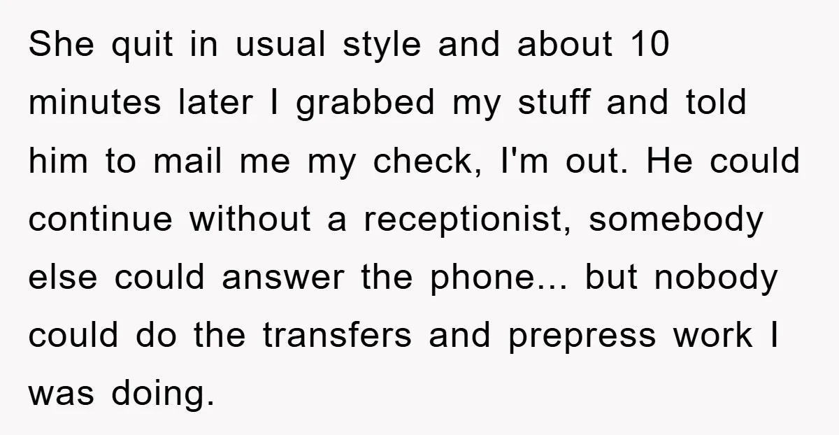She quit in usual style and about 10 minutes later I grabbed my stuff and told him to mail me my check, I'm out. He could continue without a receptionist,...