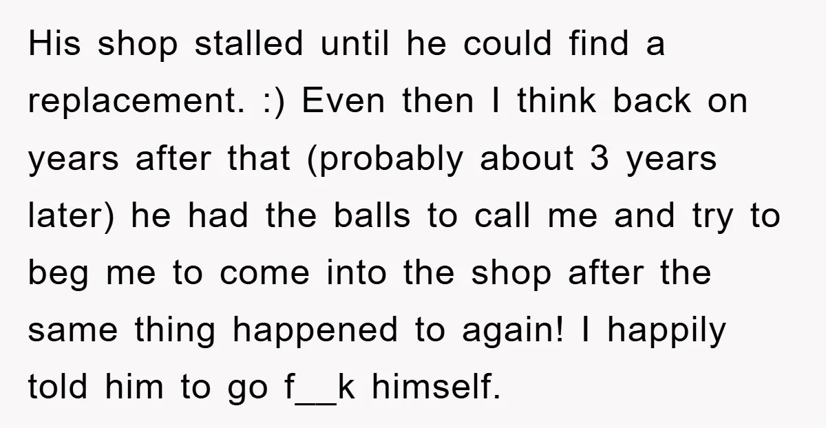 His shop stalled until he could find a replacement. :) Even then I think back on years after that (probably about 3 years later) he had the balls to call...
