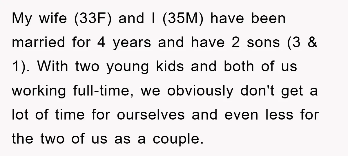 My wife (33F) and I (35M) have been married for 4 years and have 2 sons (3 & 1). With two young kids and both of us working full-time, we...