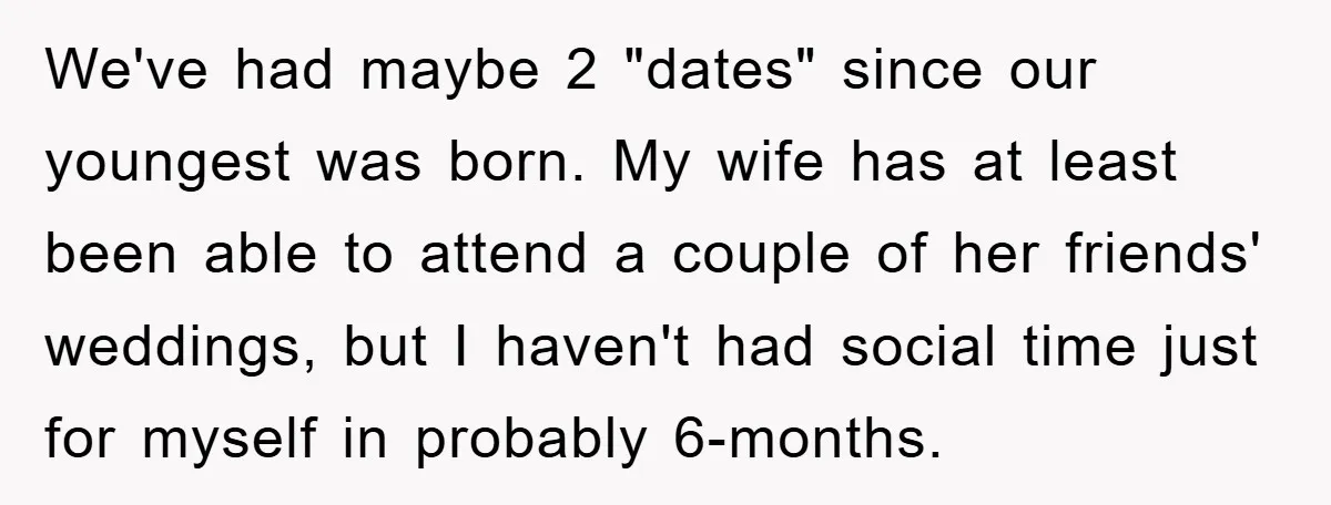 We've had maybe 2 "dates" since our youngest was born. My wife has at least been able to attend a couple of her friends' weddings, but I haven't had social...