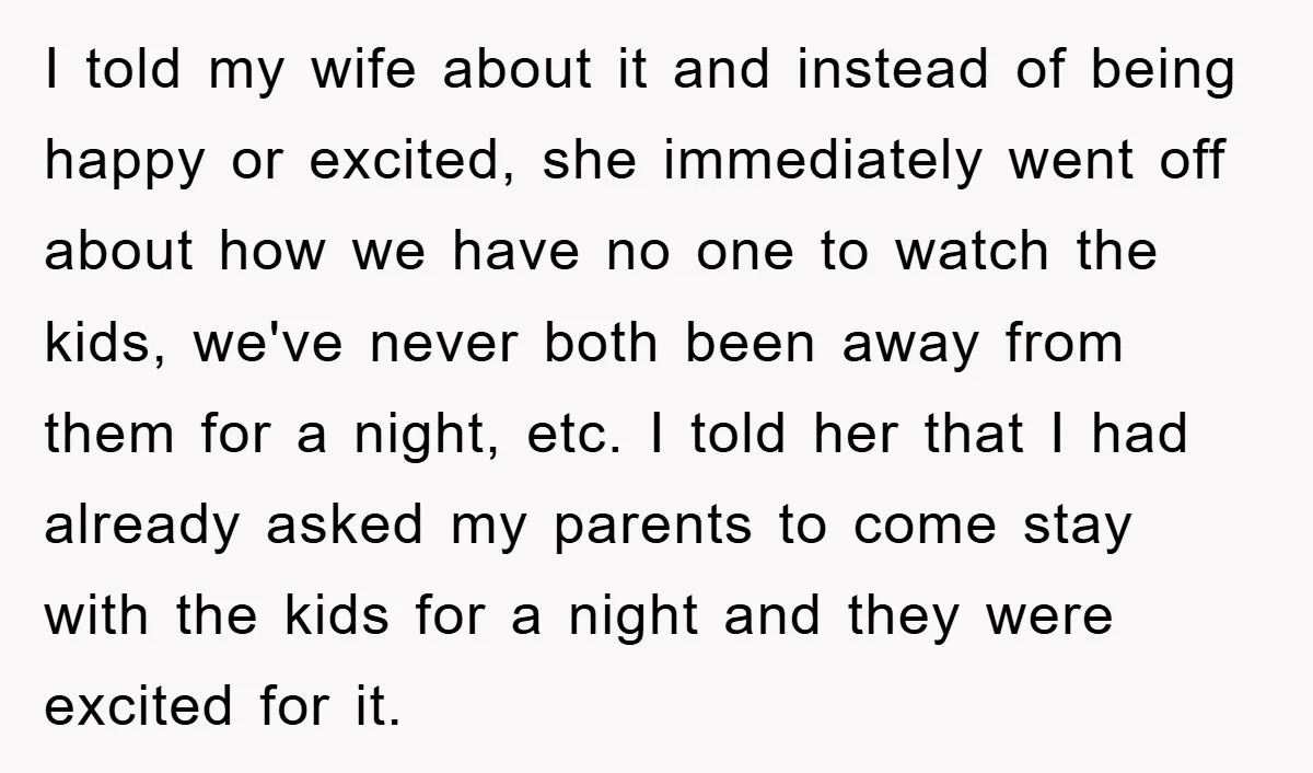 I told my wife about it and instead of being happy or excited, she immediately went off about how we have no one to watch the kids, we've never both...