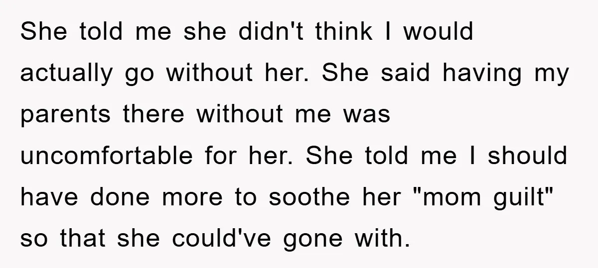 She told me she didn't think I would actually go without her. She said having my parents there without me was uncomfortable for her. She told me I should have...
