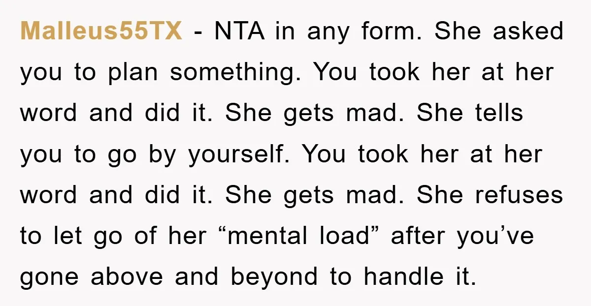 Malleus55TX − NTA in any form. She asked you to plan something. You took her at her word and did it. She gets mad. She tells you to go by...