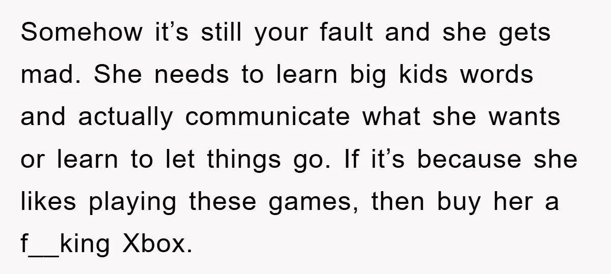 Somehow it’s still your fault and she gets mad. She needs to learn big kids words and actually communicate what she wants or learn to let things go. If it’s...