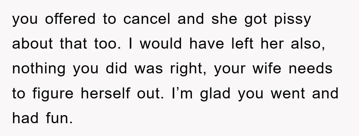 you offered to cancel and she got pissy about that too. I would have left her also, nothing you did was right, your wife needs to figure herself out. I’m...