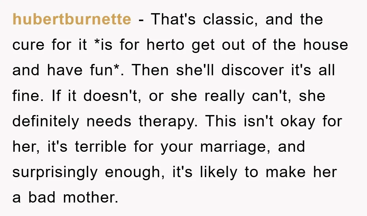hubertburnette − That's classic, and the cure for it *is for herto get out of the house and have fun*. Then she'll discover it's all fine. If it doesn't, or...