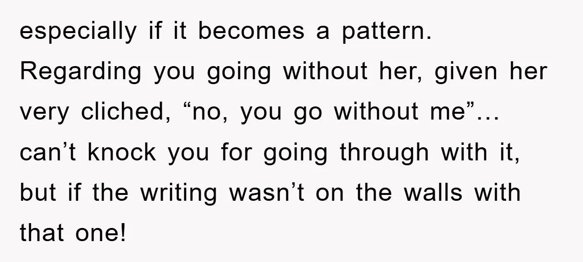 especially if it becomes a pattern. Regarding you going without her, given her very cliched, “no, you go without me”… can’t knock you for going through with it, but if...