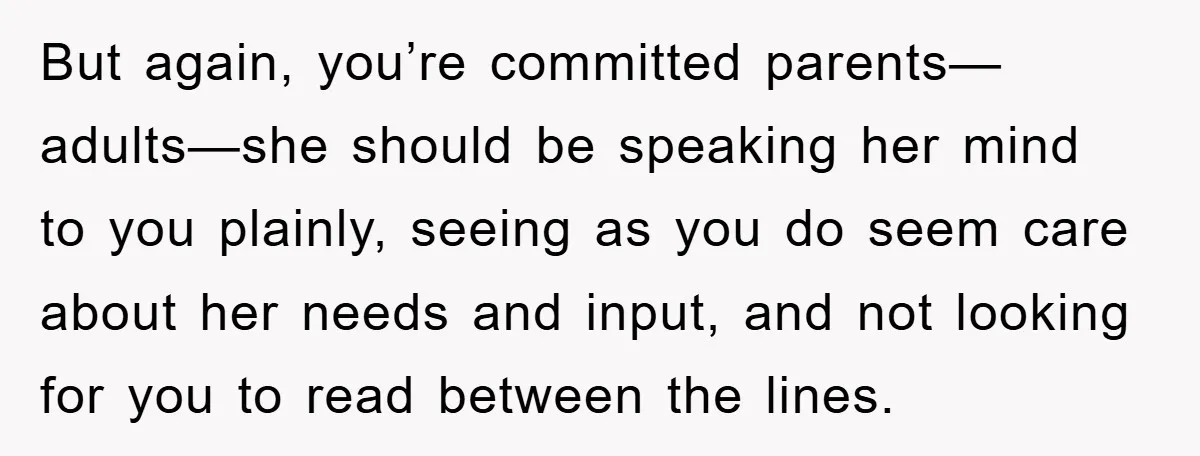 But again, you’re committed parents—adults—she should be speaking her mind to you plainly, seeing as you do seem care about her needs and input, and not looking for you to...