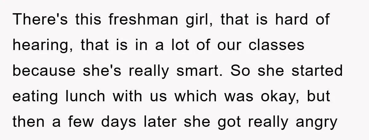 There's this freshman girl, that is hard of hearing, that is in a lot of our classes because she's really smart. So she started eating lunch with us which was...