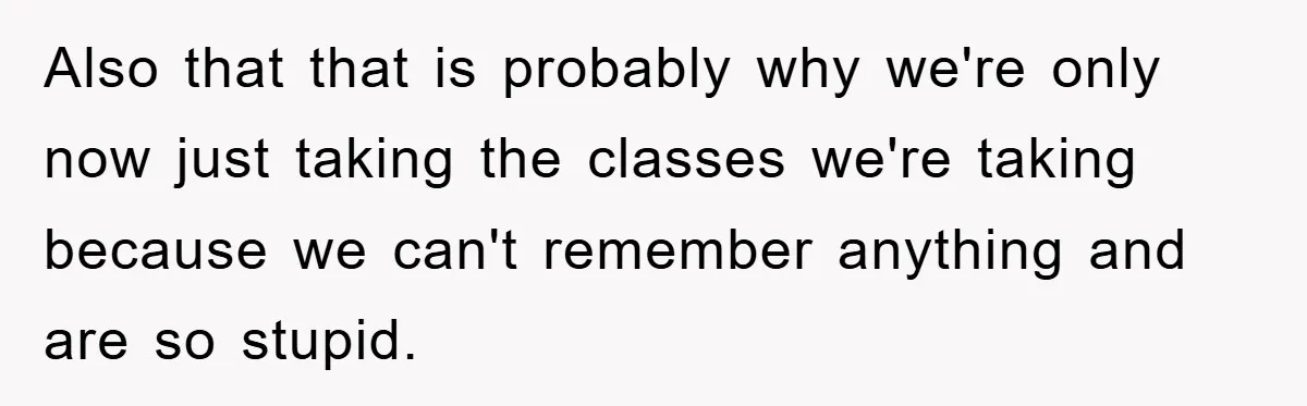 Also that that is probably why we're only now just taking the classes we're taking because we can't remember anything and are so stupid.