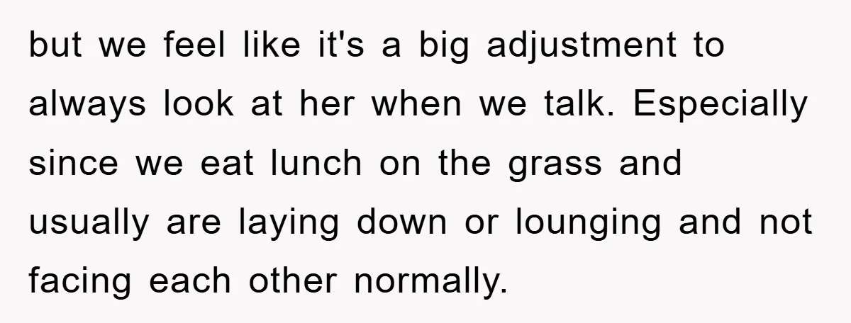 but we feel like it's a big adjustment to always look at her when we talk. Especially since we eat lunch on the grass and usually are laying down or...