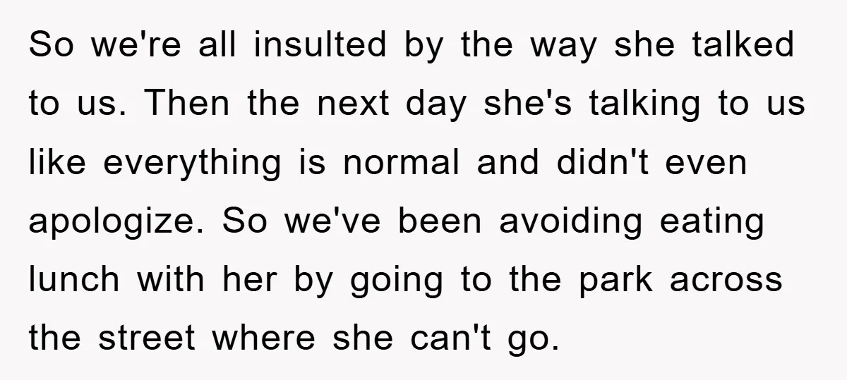 So we're all insulted by the way she talked to us. Then the next day she's talking to us like everything is normal and didn't even apologize. So we've been...