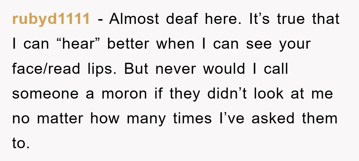 rubyd1111 − Almost deaf here. It’s true that I can “hear” better when I can see your face/read lips. But never would I call someone a moron if they didn’t...