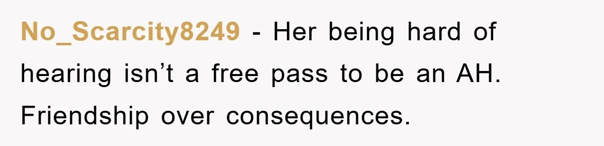No_Scarcity8249 − Her being hard of hearing isn’t a free pass to be an AH. Friendship over consequences.
