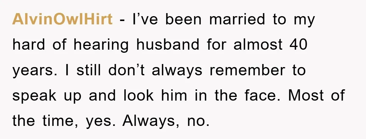 AlvinOwlHirt − I’ve been married to my hard of hearing husband for almost 40 years. I still don’t always remember to speak up and look him in the face. Most...