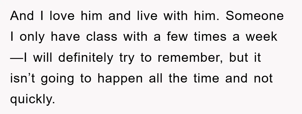 And I love him and live with him. Someone I only have class with a few times a week—I will definitely try to remember, but it isn’t going to happen...