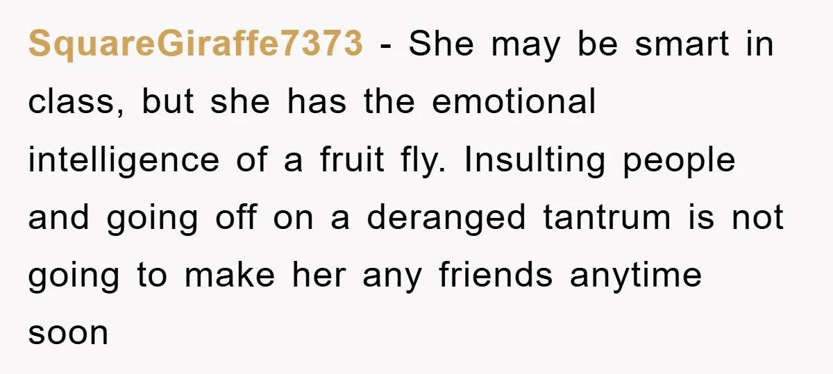 SquareGiraffe7373 − She may be smart in class, but she has the emotional intelligence of a fruit fly. Insulting people and going off on a deranged tantrum is not going...