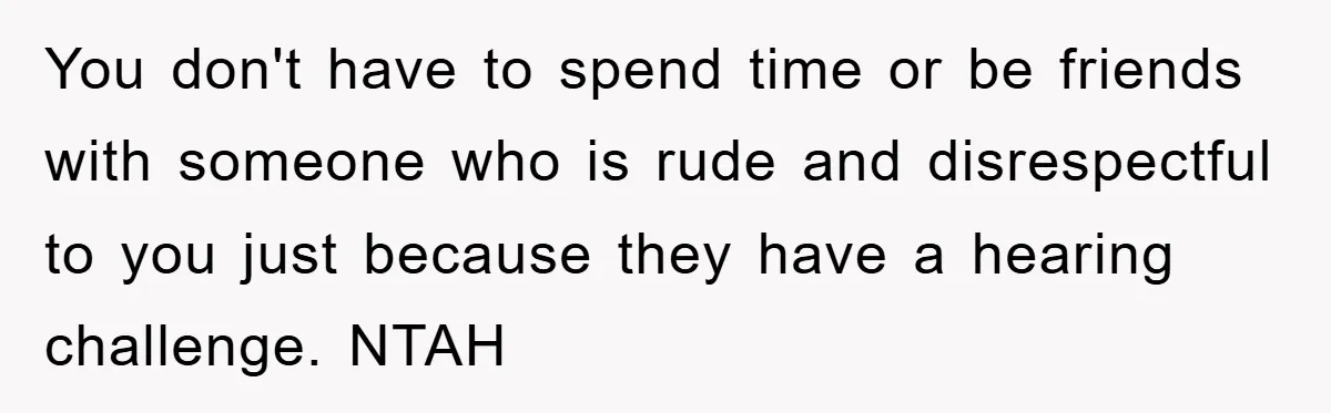 You don't have to spend time or be friends with someone who is rude and disrespectful to you just because they have a hearing challenge. NTAH