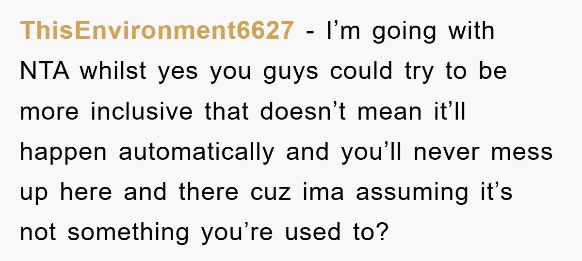 ThisEnvironment6627 − I’m going with NTA whilst yes you guys could try to be more inclusive that doesn’t mean it’ll happen automatically and you’ll never mess up here and there...
