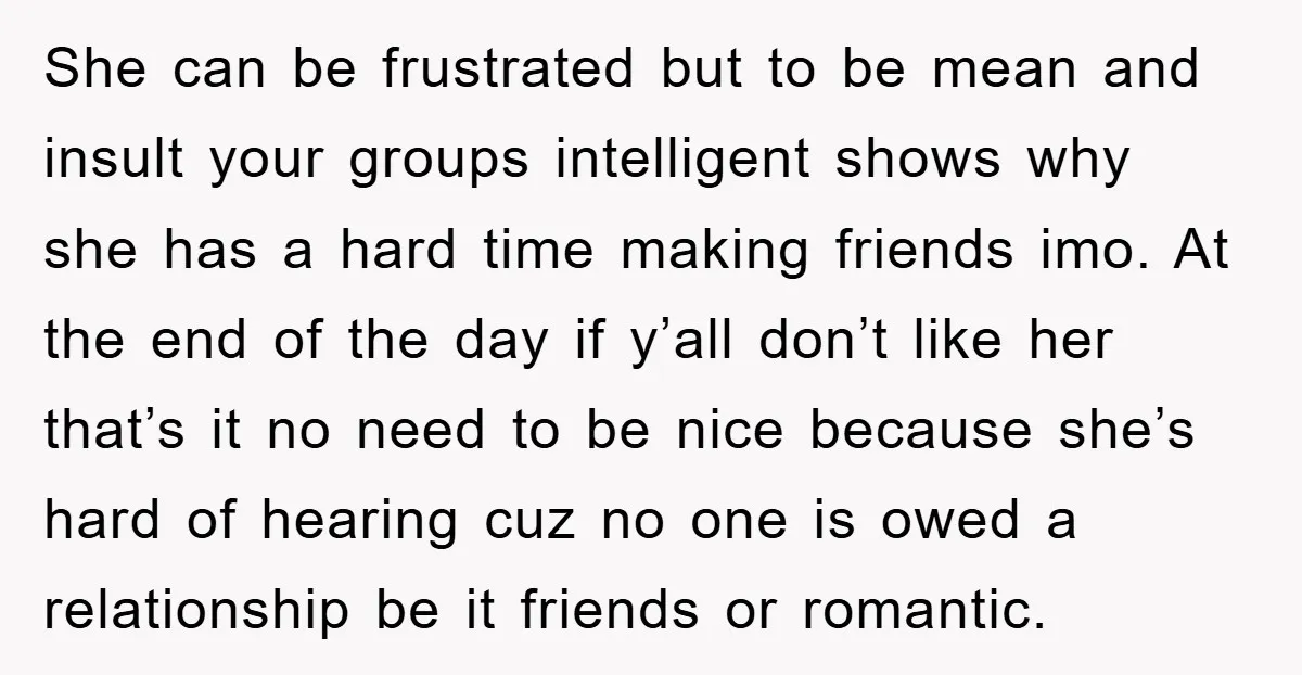 She can be frustrated but to be mean and insult your groups intelligent shows why she has a hard time making friends imo. At the end of the day if...