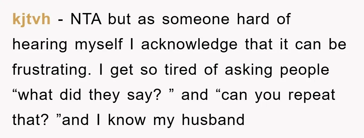 kjtvh − NTA but as someone hard of hearing myself I acknowledge that it can be frustrating. I get so tired of asking people “what did they say? ” and...
